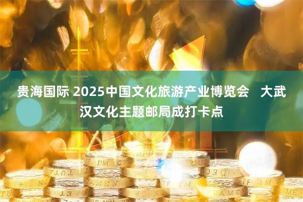 贵海国际 2025中国文化旅游产业博览会   大武汉文化主题邮局成打卡点