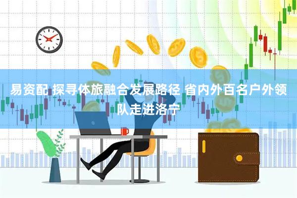 易资配 探寻体旅融合发展路径 省内外百名户外领队走进洛宁