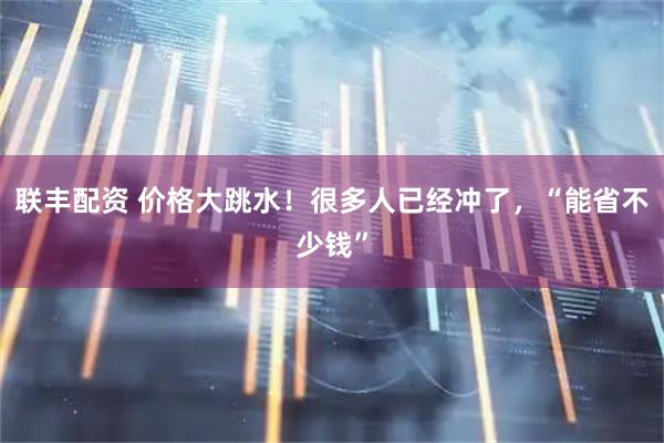 联丰配资 价格大跳水！很多人已经冲了，“能省不少钱”