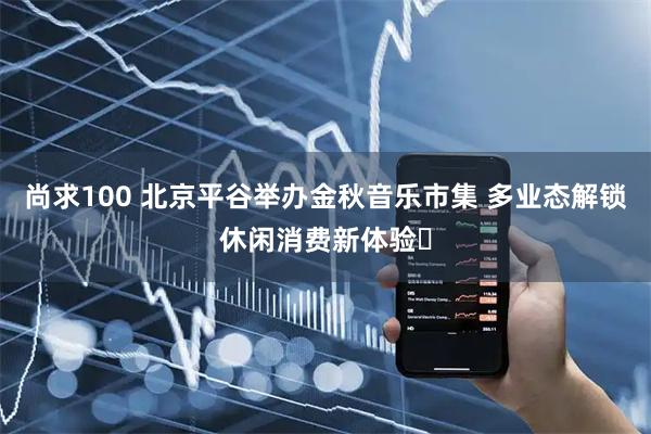 尚求100 北京平谷举办金秋音乐市集 多业态解锁休闲消费新体验​