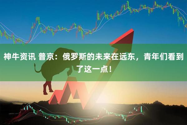 神牛资讯 普京：俄罗斯的未来在远东，青年们看到了这一点！