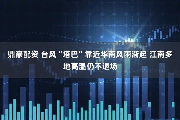 鼎豪配资 台风“塔巴”靠近华南风雨渐起 江南多地高温仍不退场