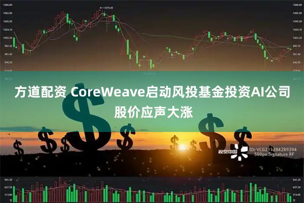 方道配资 CoreWeave启动风投基金投资AI公司 股价应声大涨
