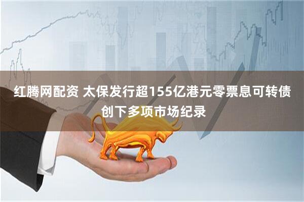 红腾网配资 太保发行超155亿港元零票息可转债 创下多项市场纪录