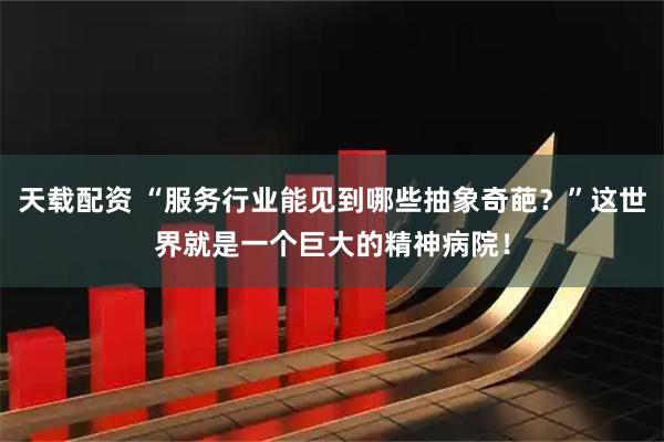 天载配资 “服务行业能见到哪些抽象奇葩？”这世界就是一个巨大的精神病院！