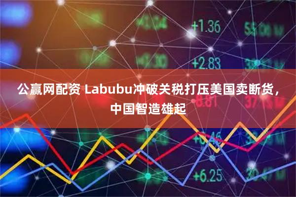 公赢网配资 Labubu冲破关税打压美国卖断货，中国智造雄起