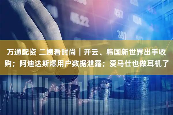 万通配资 二姨看时尚｜开云、韩国新世界出手收购；阿迪达斯爆用户数据泄露；爱马仕也做耳机了