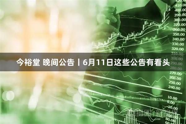 今裕堂 晚间公告丨6月11日这些公告有看头