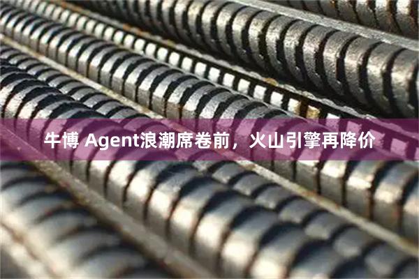 牛博 Agent浪潮席卷前，火山引擎再降价