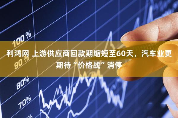 利鸿网 上游供应商回款期缩短至60天，汽车业更期待“价格战”消停