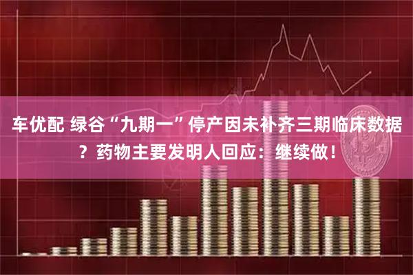 车优配 绿谷“九期一”停产因未补齐三期临床数据？药物主要发明人回应：继续做！