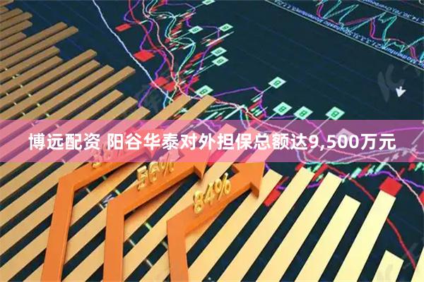 博远配资 阳谷华泰对外担保总额达9,500万元