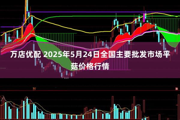 万店优配 2025年5月24日全国主要批发市场平菇价格行情