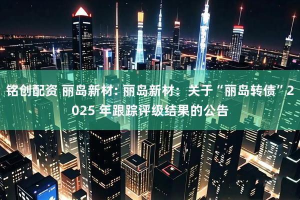 铭创配资 丽岛新材: 丽岛新材：关于“丽岛转债”2025 年跟踪评级结果的公告