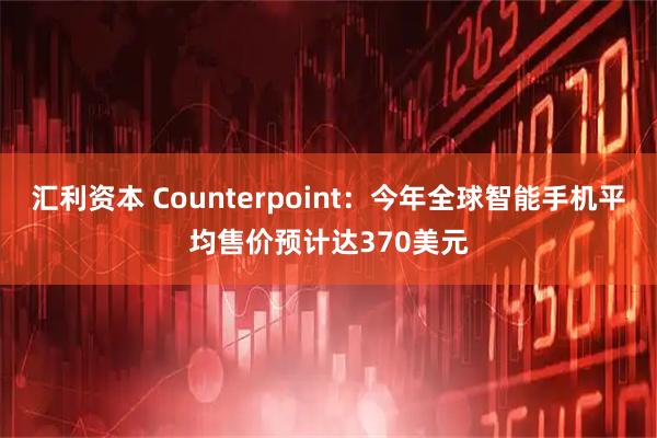 汇利资本 Counterpoint：今年全球智能手机平均售价预计达370美元