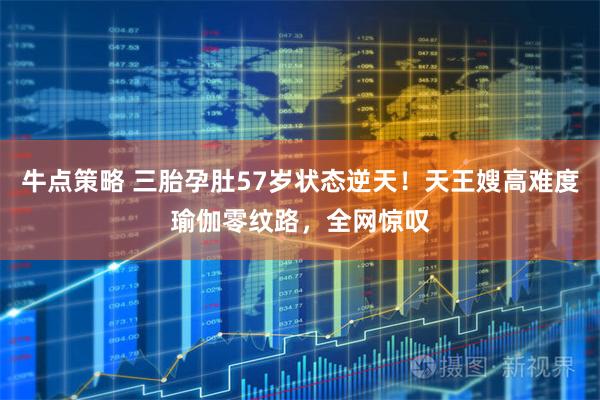 牛点策略 三胎孕肚57岁状态逆天！天王嫂高难度瑜伽零纹路，全网惊叹