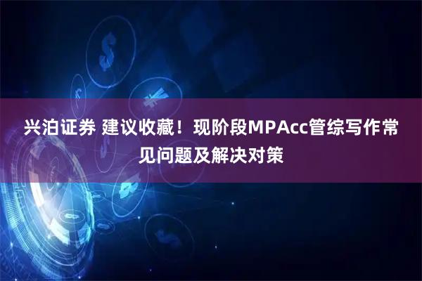 兴泊证券 建议收藏！现阶段MPAcc管综写作常见问题及解决对策