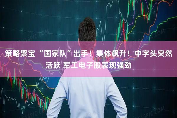 策略聚宝 “国家队”出手！集体飙升！中字头突然活跃 军工电子股表现强劲