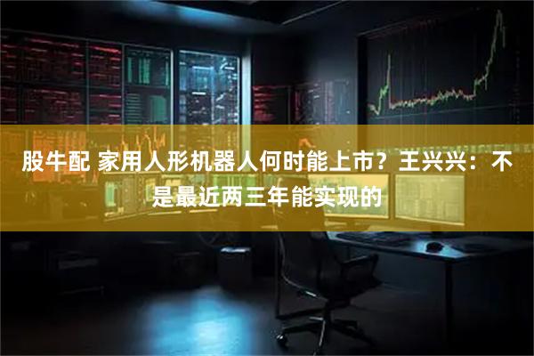 股牛配 家用人形机器人何时能上市？王兴兴：不是最近两三年能实现的