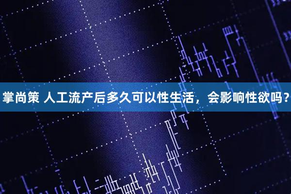 掌尚策 人工流产后多久可以性生活,会影响性欲吗?