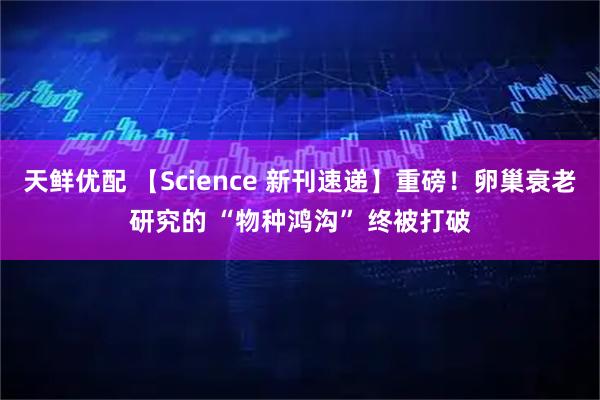 天鲜优配 【Science 新刊速递】重磅!卵巢衰老研究的 “物种鸿沟” 终被打破