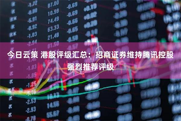 今日云策 港股评级汇总：招商证券维持腾讯控股强烈推荐评级