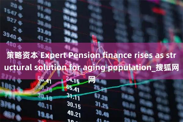 策略资本 Expert Pension finance rises as structural solution for aging population_搜狐网