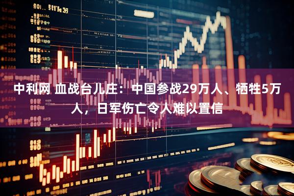 中利网 血战台儿庄:中国参战29万人、牺牲5万人,日军伤亡令人难以置信