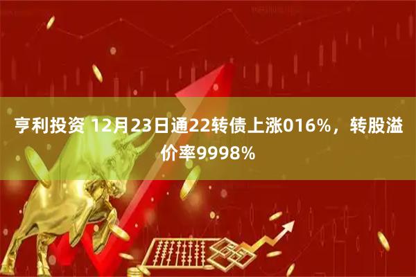 亨利投资 12月23日通22转债上涨016%，转股溢价率9998%