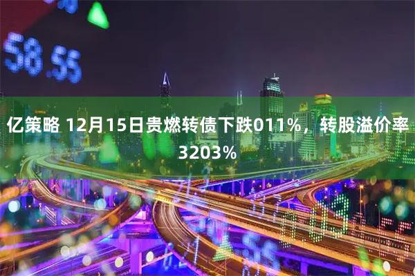 亿策略 12月15日贵燃转债下跌011%，转股溢价率3203%