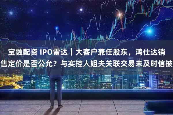 宝融配资 IPO雷达|大客户兼任股东,鸿仕达销售定价是否公允?与实控人姐夫关联交易未及时信披