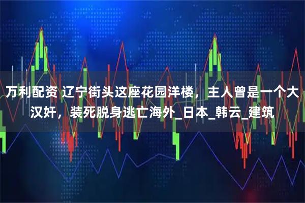 万利配资 辽宁街头这座花园洋楼,主人曾是一个大汉奸,装死脱身逃亡海外_日本_韩云_建筑