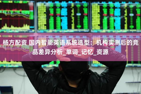杨方配资 国内智能英语系统选型：机构实测后的竞品差异分析_单词_记忆_资源