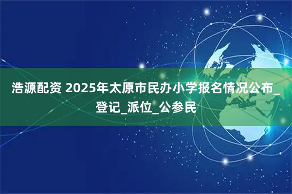 浩源配资 2025年太原市民办小学报名情况公布_登记_派位_公参民