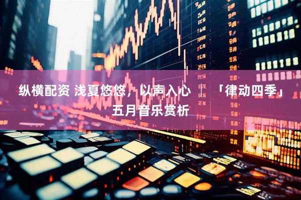 纵横配资 浅夏悠悠，以声入心 │ 「律动四季」五月音乐赏析