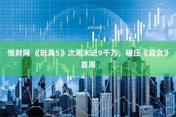 恒财网 《玩具5》次周末近9千万,碾压《超女》首周