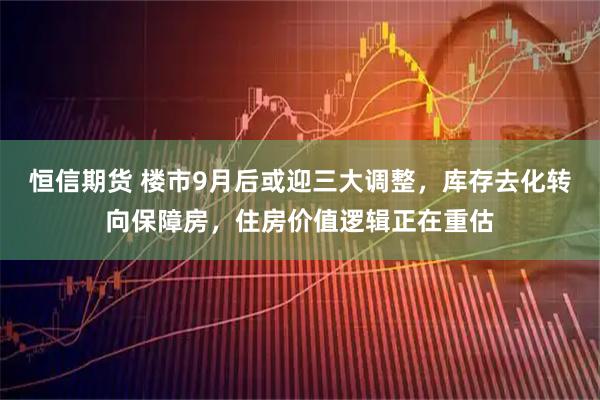 恒信期货 楼市9月后或迎三大调整，库存去化转向保障房，住房价值逻辑正在重估