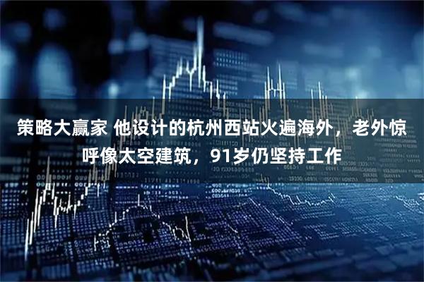 策略大赢家 他设计的杭州西站火遍海外，老外惊呼像太空建筑，91岁仍坚持工作