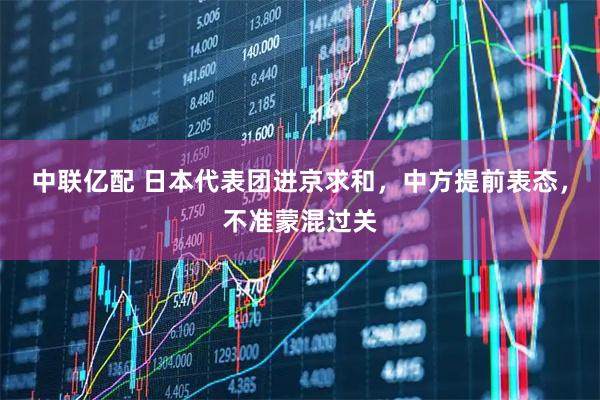 中联亿配 日本代表团进京求和，中方提前表态，不准蒙混过关