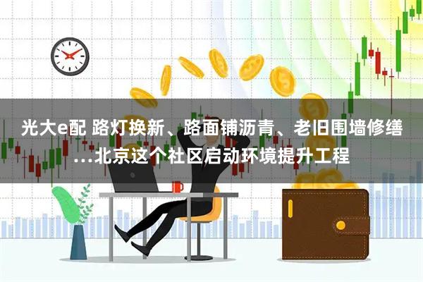 光大e配 路灯换新、路面铺沥青、老旧围墙修缮…北京这个社区启动环境提升工程